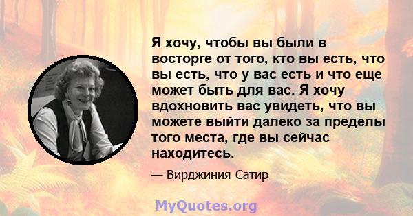 Я хочу, чтобы вы были в восторге от того, кто вы есть, что вы есть, что у вас есть и что еще может быть для вас. Я хочу вдохновить вас увидеть, что вы можете выйти далеко за пределы того места, где вы сейчас находитесь.