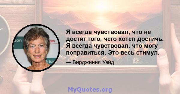 Я всегда чувствовал, что не достиг того, чего хотел достичь. Я всегда чувствовал, что могу поправиться. Это весь стимул.