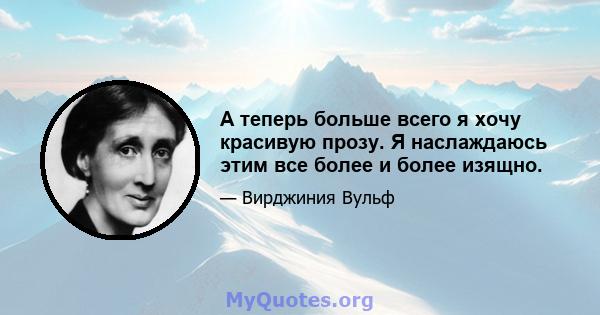 А теперь больше всего я хочу красивую прозу. Я наслаждаюсь этим все более и более изящно.