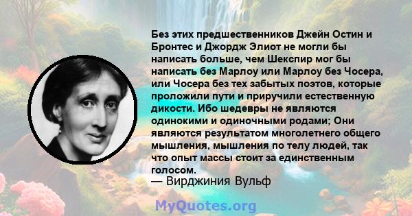 Без этих предшественников Джейн Остин и Бронтес и Джордж Элиот не могли бы написать больше, чем Шекспир мог бы написать без Марлоу или Марлоу без Чосера, или Чосера без тех забытых поэтов, которые проложили пути и