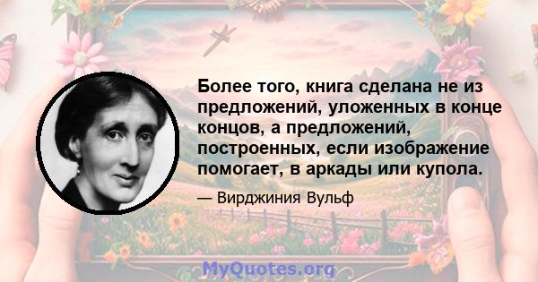 Более того, книга сделана не из предложений, уложенных в конце концов, а предложений, построенных, если изображение помогает, в аркады или купола.