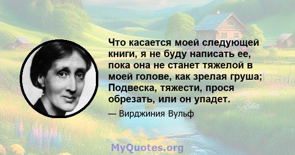 Что касается моей следующей книги, я не буду написать ее, пока она не станет тяжелой в моей голове, как зрелая груша; Подвеска, тяжести, прося обрезать, или он упадет.