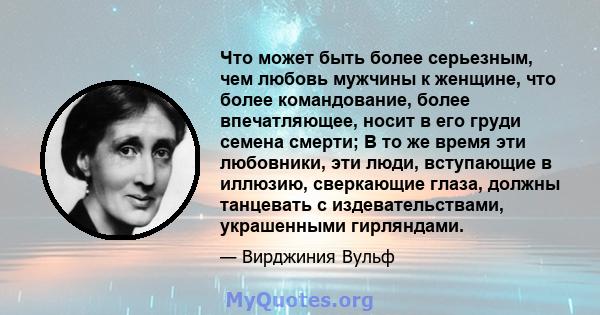 Что может быть более серьезным, чем любовь мужчины к женщине, что более командование, более впечатляющее, носит в его груди семена смерти; В то же время эти любовники, эти люди, вступающие в иллюзию, сверкающие глаза,