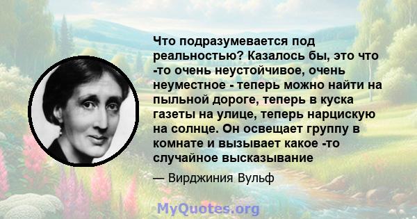 Что подразумевается под реальностью? Казалось бы, это что -то очень неустойчивое, очень неуместное - теперь можно найти на пыльной дороге, теперь в куска газеты на улице, теперь нарцискую на солнце. Он освещает группу в 