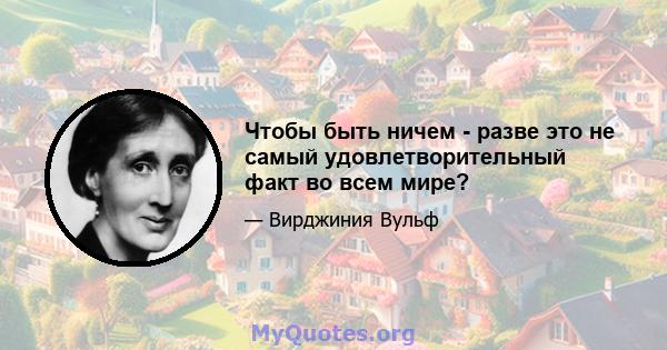 Чтобы быть ничем - разве это не самый удовлетворительный факт во всем мире?