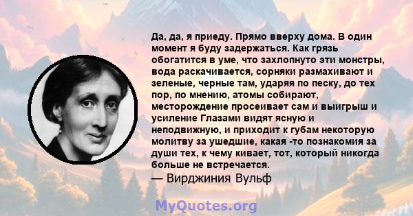 Да, да, я приеду. Прямо вверху дома. В один момент я буду задержаться. Как грязь обогатится в уме, что захлопнуто эти монстры, вода раскачивается, сорняки размахивают и зеленые, черные там, ударяя по песку, до тех пор,