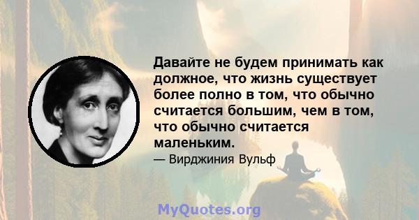 Давайте не будем принимать как должное, что жизнь существует более полно в том, что обычно считается большим, чем в том, что обычно считается маленьким.