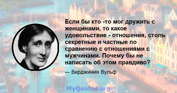 Если бы кто -то мог дружить с женщинами, то какое удовольствие - отношения, столь секретные и частные по сравнению с отношениями с мужчинами. Почему бы не написать об этом правдиво?