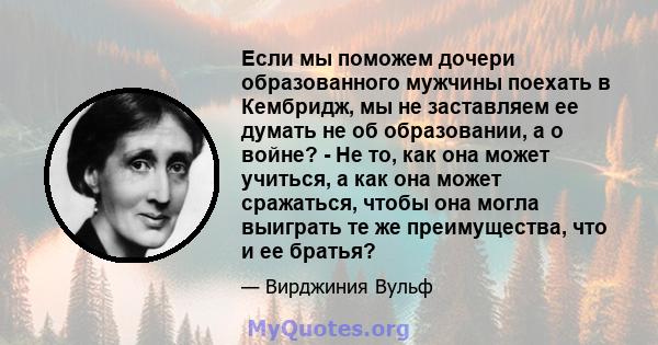 Если мы поможем дочери образованного мужчины поехать в Кембридж, мы не заставляем ее думать не об образовании, а о войне? - Не то, как она может учиться, а как она может сражаться, чтобы она могла выиграть те же