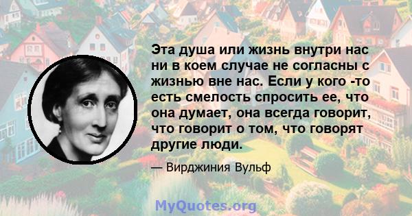 Эта душа или жизнь внутри нас ни в коем случае не согласны с жизнью вне нас. Если у кого -то есть смелость спросить ее, что она думает, она всегда говорит, что говорит о том, что говорят другие люди.