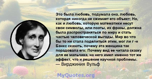 Это была любовь, подумала она, любовь, которая никогда не сжимает его объект; Но, как и любовь, которую математики несут свои символы, или поэты, их фразы, должна была распространяться по миру и стать частью