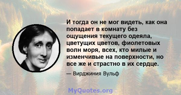 И тогда он не мог видеть, как она попадает в комнату без ощущения текущего одеяла, цветущих цветов, фиолетовых волн моря, всех, кто милые и изменчивые на поверхности, но все же и страстно в их сердце.