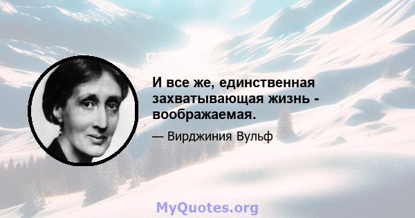 И все же, единственная захватывающая жизнь - воображаемая.