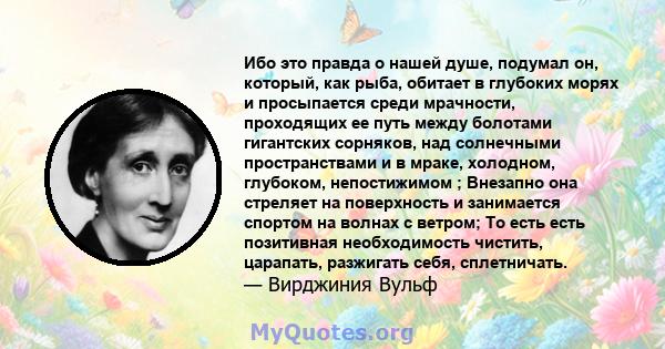 Ибо это правда о нашей душе, подумал он, который, как рыба, обитает в глубоких морях и просыпается среди мрачности, проходящих ее путь между болотами гигантских сорняков, над солнечными пространствами и в мраке,