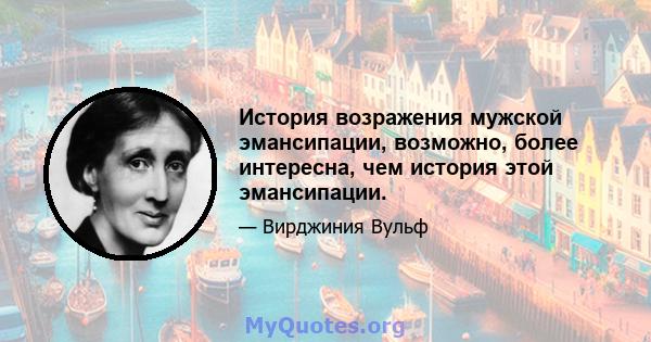 История возражения мужской эмансипации, возможно, более интересна, чем история этой эмансипации.