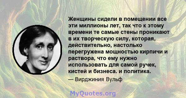 Женщины сидели в помещении все эти миллионы лет, так что к этому времени те самые стены проникают в их творческую силу, которая, действительно, настолько перегружена мощностью кирпичи и раствора, что ему нужно