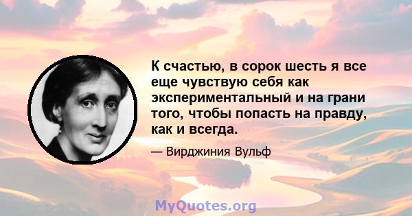 К счастью, в сорок шесть я все еще чувствую себя как экспериментальный и на грани того, чтобы попасть на правду, как и всегда.