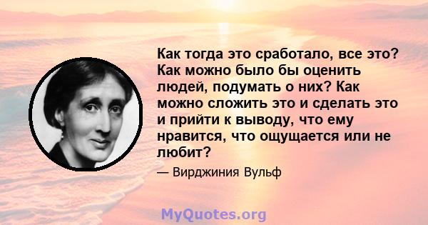 Как тогда это сработало, все это? Как можно было бы оценить людей, подумать о них? Как можно сложить это и сделать это и прийти к выводу, что ему нравится, что ощущается или не любит?