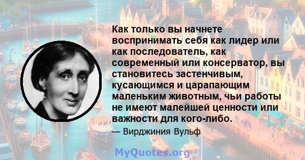 Как только вы начнете воспринимать себя как лидер или как последователь, как современный или консерватор, вы становитесь застенчивым, кусающимся и царапающим маленьким животным, чьи работы не имеют малейшей ценности или 