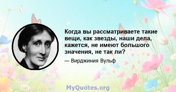 Когда вы рассматриваете такие вещи, как звезды, наши дела, кажется, не имеют большого значения, не так ли?