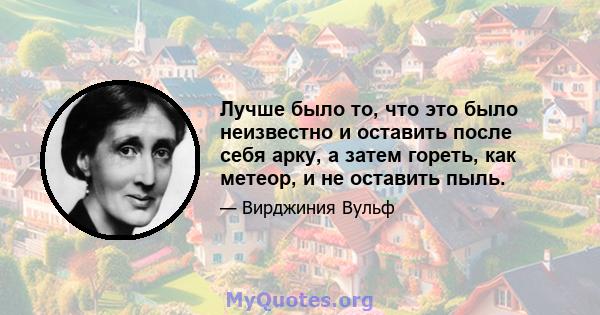 Лучше было то, что это было неизвестно и оставить после себя арку, а затем гореть, как метеор, и не оставить пыль.