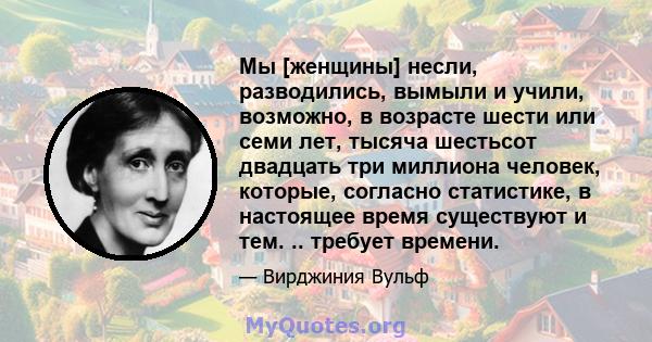 Мы [женщины] несли, разводились, вымыли и учили, возможно, в возрасте шести или семи лет, тысяча шестьсот двадцать три миллиона человек, которые, согласно статистике, в настоящее время существуют и тем. .. требует