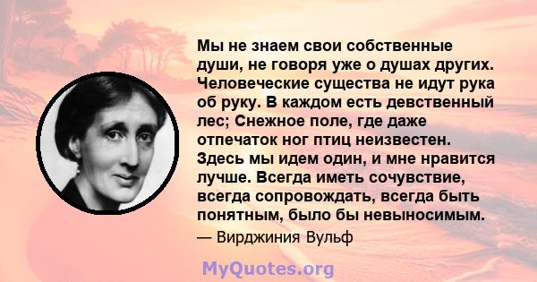 Мы не знаем свои собственные души, не говоря уже о душах других. Человеческие существа не идут рука об руку. В каждом есть девственный лес; Снежное поле, где даже отпечаток ног птиц неизвестен. Здесь мы идем один, и мне 