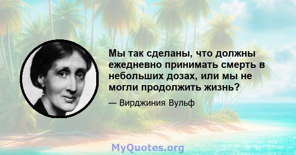 Мы так сделаны, что должны ежедневно принимать смерть в небольших дозах, или мы не могли продолжить жизнь?