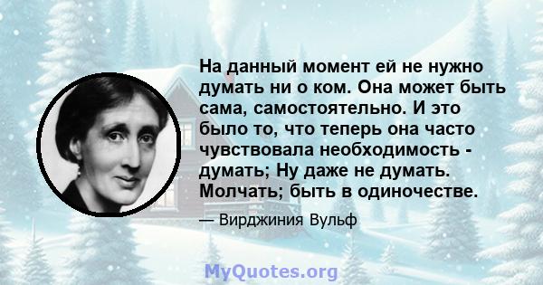 На данный момент ей не нужно думать ни о ком. Она может быть сама, самостоятельно. И это было то, что теперь она часто чувствовала необходимость - думать; Ну даже не думать. Молчать; быть в одиночестве.