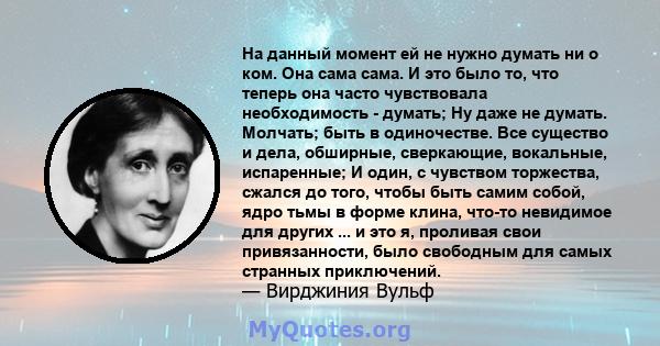 На данный момент ей не нужно думать ни о ком. Она сама сама. И это было то, что теперь она часто чувствовала необходимость - думать; Ну даже не думать. Молчать; быть в одиночестве. Все существо и дела, обширные,