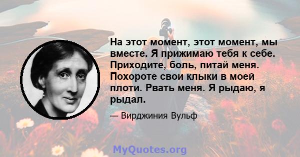 На этот момент, этот момент, мы вместе. Я прижимаю тебя к себе. Приходите, боль, питай меня. Похороте свои клыки в моей плоти. Рвать меня. Я рыдаю, я рыдал.