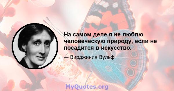 На самом деле я не люблю человеческую природу, если не посадится в искусство.