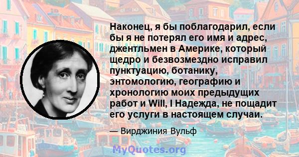 Наконец, я бы поблагодарил, если бы я не потерял его имя и адрес, джентльмен в Америке, который щедро и безвозмездно исправил пунктуацию, ботанику, энтомологию, географию и хронологию моих предыдущих работ и Will, I