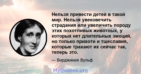 Нельзя привести детей в такой мир. Нельзя увековечить страдания или увеличить породу этих похотливых животных, у которых нет длительных эмоций, но только прихоти и тщеславия, которые трахают их сейчас так, теперь это.