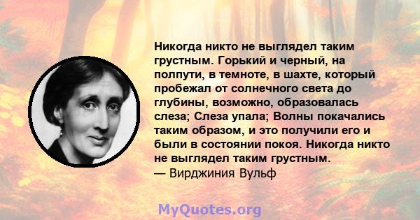 Никогда никто не выглядел таким грустным. Горький и черный, на полпути, в темноте, в шахте, который пробежал от солнечного света до глубины, возможно, образовалась слеза; Слеза упала; Волны покачались таким образом, и