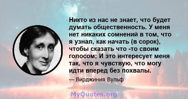 Никто из нас не знает, что будет думать общественность. У меня нет никаких сомнений в том, что я узнал, как начать (в сорок), чтобы сказать что -то своим голосом; И это интересует меня так, что я чувствую, что могу идти 