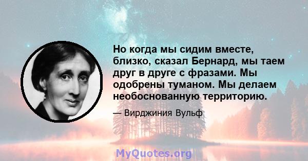 Но когда мы сидим вместе, близко, сказал Бернард, мы таем друг в друге с фразами. Мы одобрены туманом. Мы делаем необоснованную территорию.