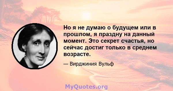 Но я не думаю о будущем или в прошлом, я праздну на данный момент. Это секрет счастья, но сейчас достиг только в среднем возрасте.