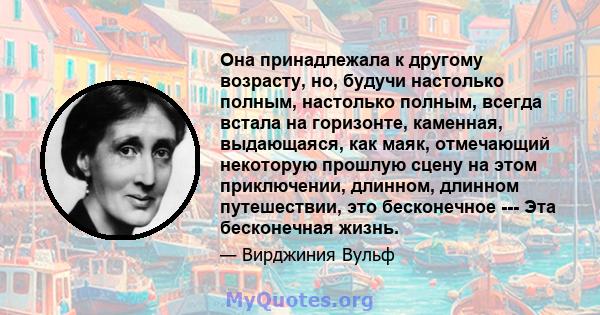 Она принадлежала к другому возрасту, но, будучи настолько полным, настолько полным, всегда встала на горизонте, каменная, выдающаяся, как маяк, отмечающий некоторую прошлую сцену на этом приключении, длинном, длинном