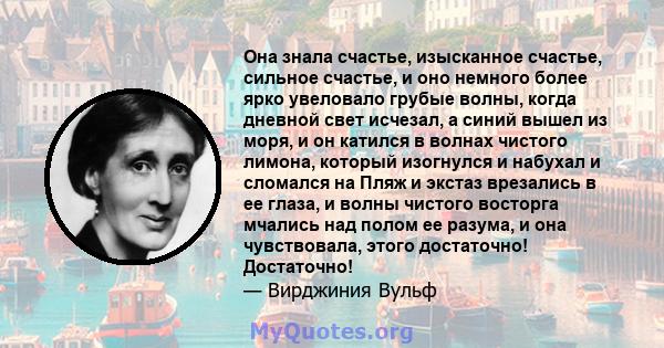 Она знала счастье, изысканное счастье, сильное счастье, и оно немного более ярко увеловало грубые волны, когда дневной свет исчезал, а синий вышел из моря, и он катился в волнах чистого лимона, который изогнулся и