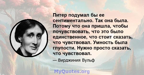 Питер подумал бы ее сентиментально. Так она была. Потому что она пришла, чтобы почувствовать, что это было единственное, что стоит сказать, что чувствовал. Умность была глупости. Нужно просто сказать, что чувствовал.