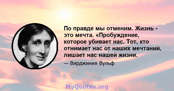 По правде мы отменим. Жизнь - это мечта. «Пробуждение, которое убивает нас. Тот, кто отнимает нас от наших мечтаний, лишает нас нашей жизни.