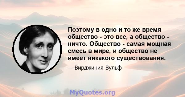 Поэтому в одно и то же время общество - это все, а общество - ничто. Общество - самая мощная смесь в мире, и общество не имеет никакого существования.