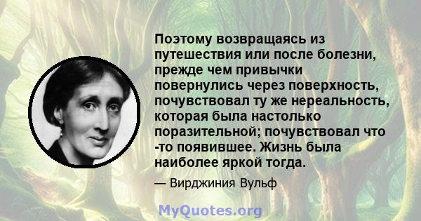 Поэтому возвращаясь из путешествия или после болезни, прежде чем привычки повернулись через поверхность, почувствовал ту же нереальность, которая была настолько поразительной; почувствовал что -то появившее. Жизнь была