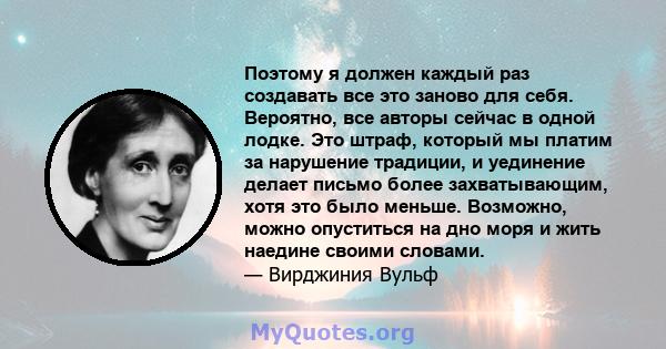 Поэтому я должен каждый раз создавать все это заново для себя. Вероятно, все авторы сейчас в одной лодке. Это штраф, который мы платим за нарушение традиции, и уединение делает письмо более захватывающим, хотя это было