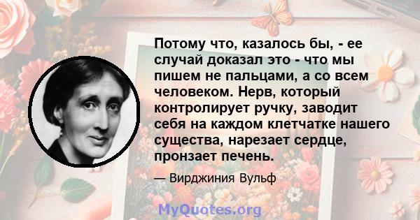 Потому что, казалось бы, - ее случай доказал это - что мы пишем не пальцами, а со всем человеком. Нерв, который контролирует ручку, заводит себя на каждом клетчатке нашего существа, нарезает сердце, пронзает печень.