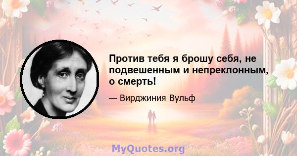 Против тебя я брошу себя, не подвешенным и непреклонным, о смерть!