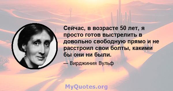 Сейчас, в возрасте 50 лет, я просто готов выстрелить в довольно свободную прямо и не расстроил свои болты, какими бы они ни были.