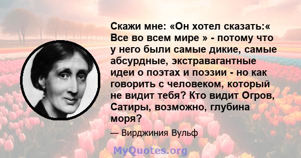 Скажи мне: «Он хотел сказать:« Все во всем мире » - потому что у него были самые дикие, самые абсурдные, экстравагантные идеи о поэтах и ​​поэзии - но как говорить с человеком, который не видит тебя? Кто видит Огров,