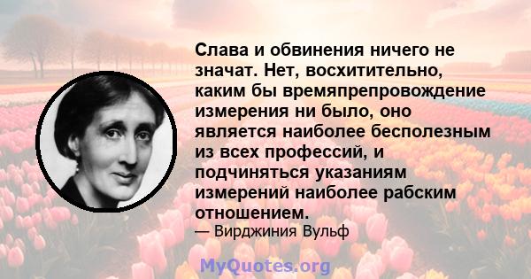 Слава и обвинения ничего не значат. Нет, восхитительно, каким бы времяпрепровождение измерения ни было, оно является наиболее бесполезным из всех профессий, и подчиняться указаниям измерений наиболее рабским отношением.